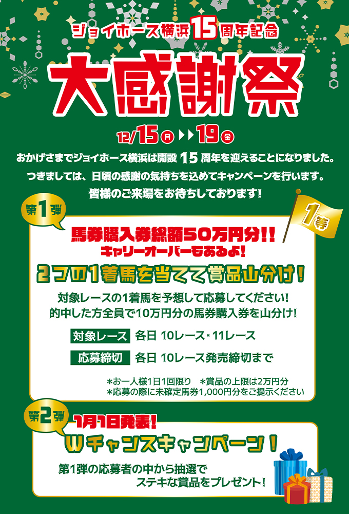 ジョイホース横浜15周年記念 大感謝祭［12月15日（月）～19日（金）］第1弾：馬券購入券総額50万円分！！キャリーオーバーもあるよ！2つの1着馬を当てて賞品山分け！／第2弾：1月1日発表！Wチャンスキャンペーン！